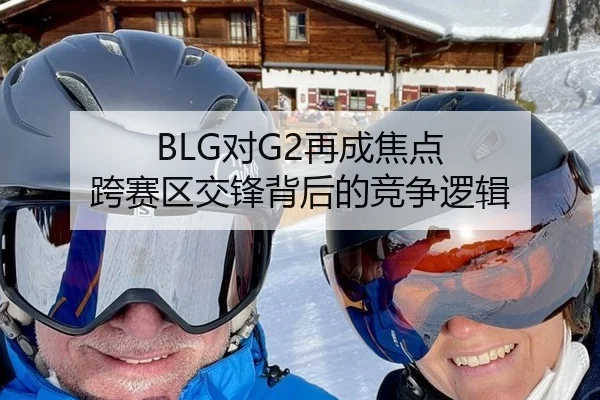 BLG对G2再成焦点 跨赛区交锋背后的竞争逻辑